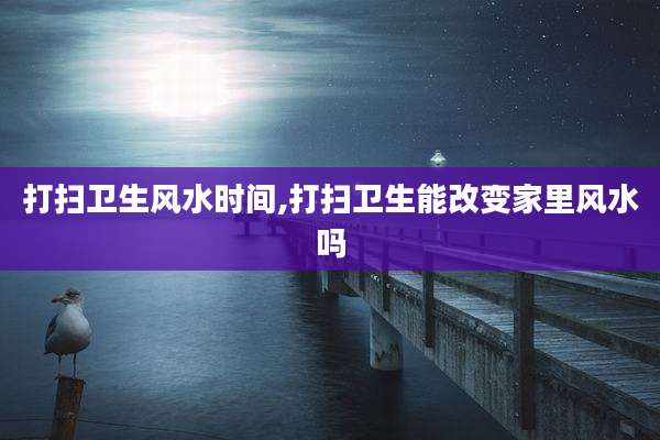 打扫卫生风水时间,打扫卫生能改变家里风水吗