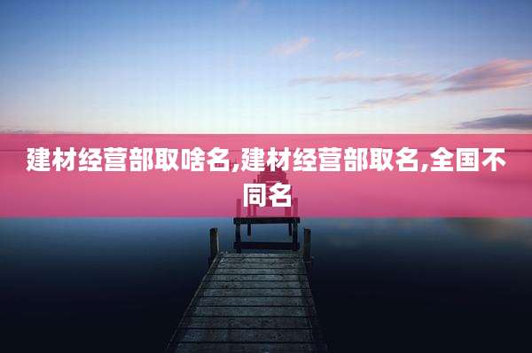 建材经营部取啥名,建材经营部取名,全国不同名