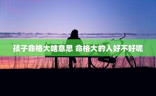 孩子命格大啥意思 命格大的人好不好呢