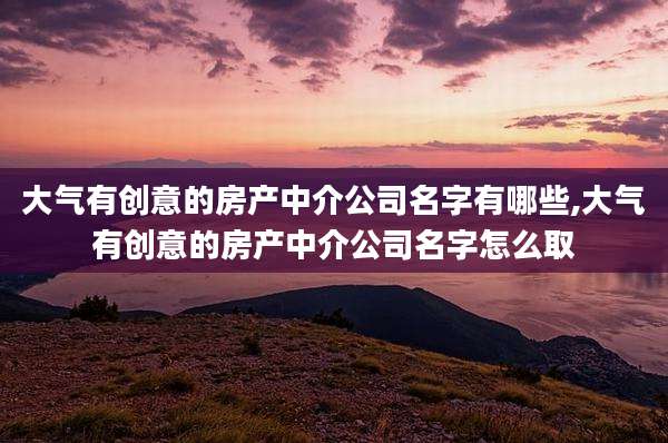 大气有创意的房产中介公司名字有哪些,大气有创意的房产中介公司名字怎么取