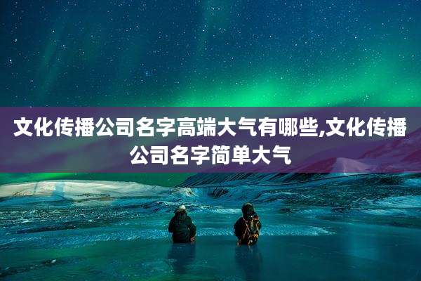 文化传播公司名字高端大气有哪些,文化传播公司名字简单大气