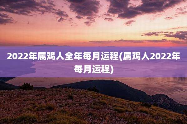2022年属鸡人全年每月运程(属鸡人2022年每月运程)