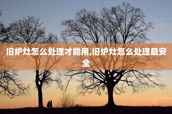 旧炉灶怎么处理才能用,旧炉灶怎么处理最安全