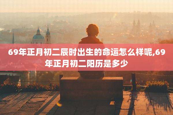 69年正月初二辰时出生的命运怎么样呢,69年正月初二阳历是多少