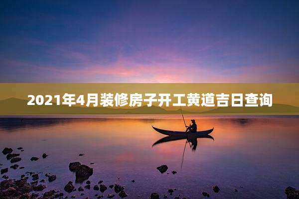 2021年4月装修房子开工黄道吉日查询