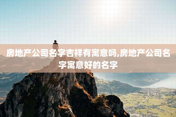 房地产公司名字吉祥有寓意吗,房地产公司名字寓意好的名字