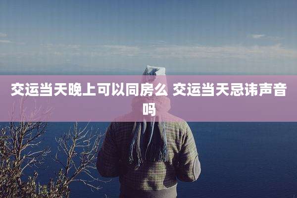 交运当天晚上可以同房么 交运当天忌讳声音吗