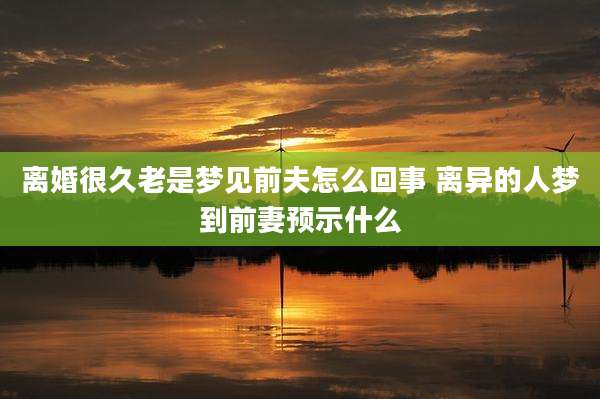 离婚很久老是梦见前夫怎么回事 离异的人梦到前妻预示什么