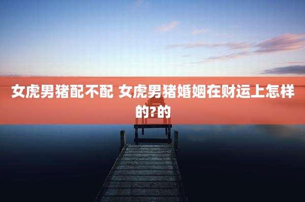 女虎男猪配不配 女虎男猪婚姻在财运上怎样的?的