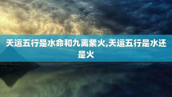 天运五行是水命和九离紫火,天运五行是水还是火