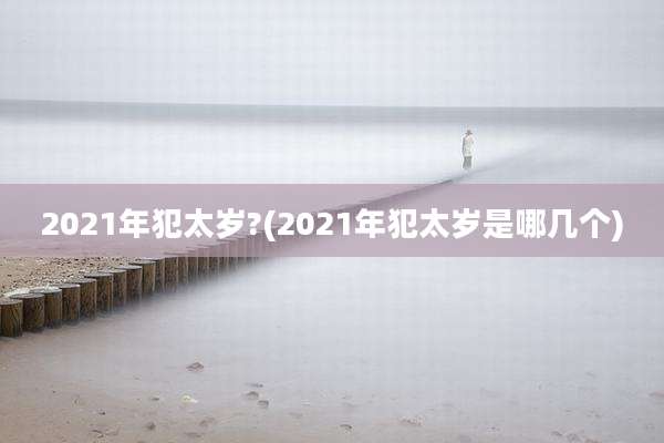 2021年犯太岁?(2021年犯太岁是哪几个)