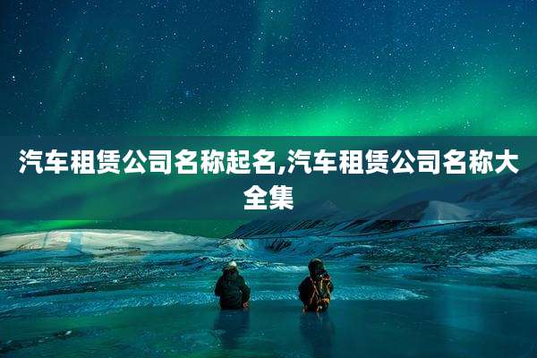 汽车租赁公司名称起名,汽车租赁公司名称大全集