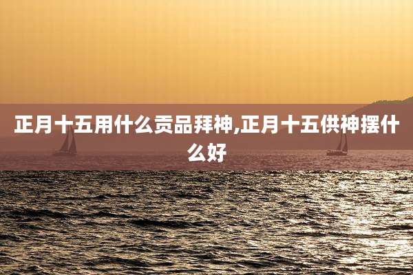 正月十五用什么贡品拜神,正月十五供神摆什么好