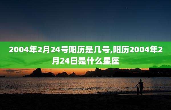 2004年2月24号阳历是几号,阳历2004年2月24日是什么星座