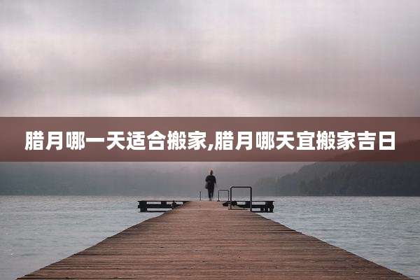腊月哪一天适合搬家,腊月哪天宜搬家吉日