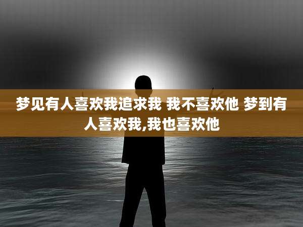 梦见有人喜欢我追求我 我不喜欢他 梦到有人喜欢我,我也喜欢他