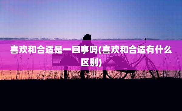 喜欢和合适是一回事吗(喜欢和合适有什么区别)