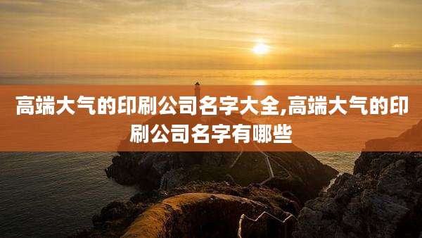 高端大气的印刷公司名字大全,高端大气的印刷公司名字有哪些