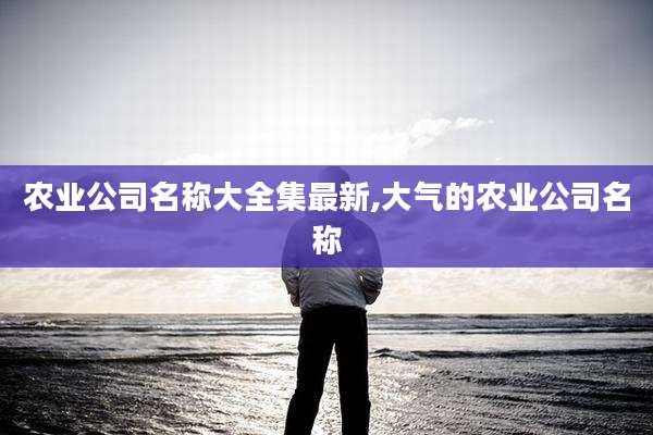 农业公司名称大全集最新,大气的农业公司名称