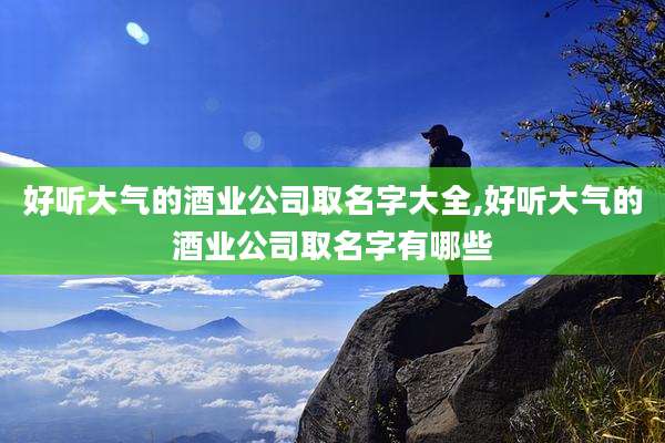 好听大气的酒业公司取名字大全,好听大气的酒业公司取名字有哪些