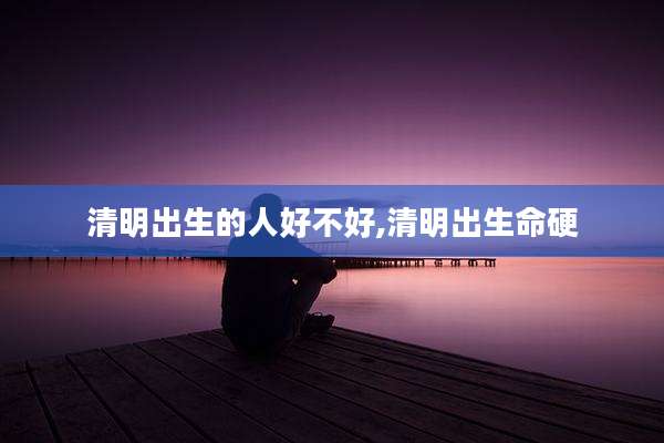 清明出生的人好不好,清明出生命硬