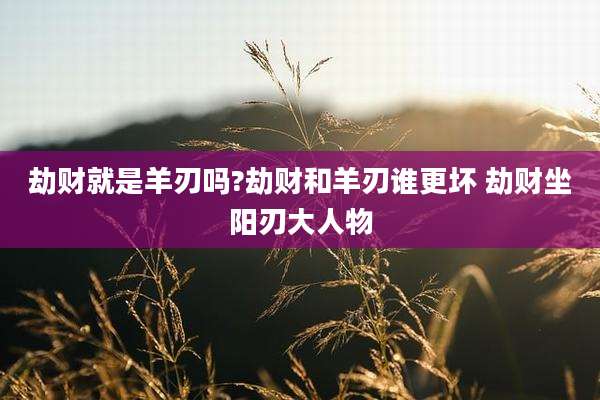 劫财就是羊刃吗?劫财和羊刃谁更坏 劫财坐阳刃大人物