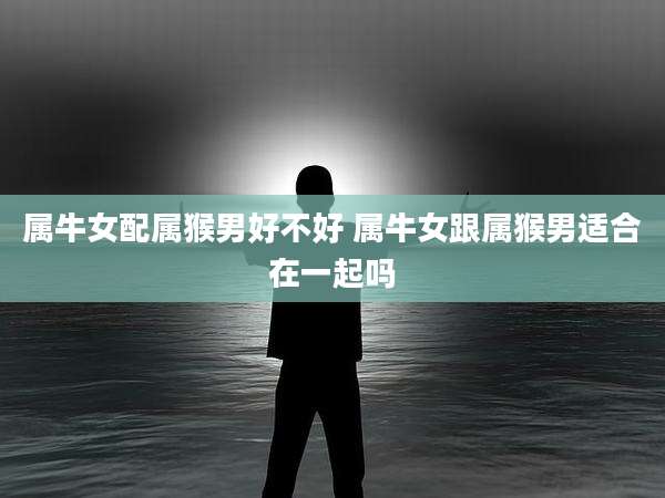 属牛女配属猴男好不好 属牛女跟属猴男适合在一起吗
