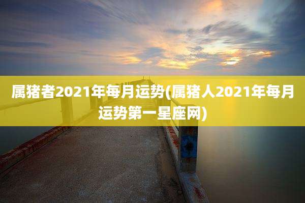 属猪者2021年每月运势(属猪人2021年每月运势第一星座网)