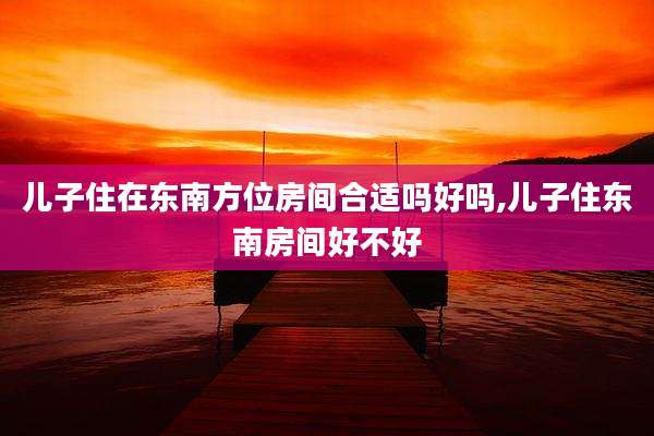 儿子住在东南方位房间合适吗好吗,儿子住东南房间好不好