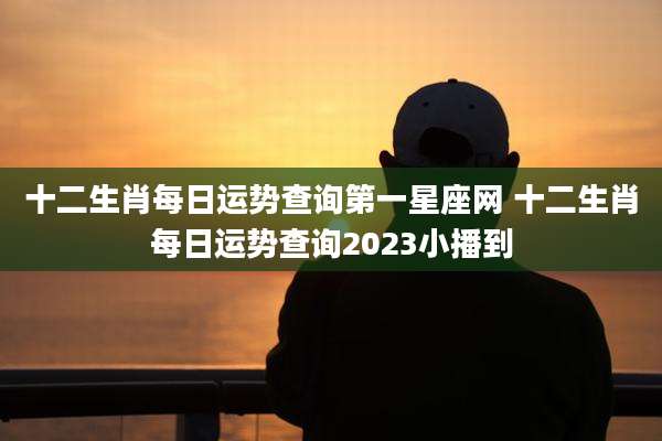 十二生肖每日运势查询第一星座网 十二生肖每日运势查询2023小播到