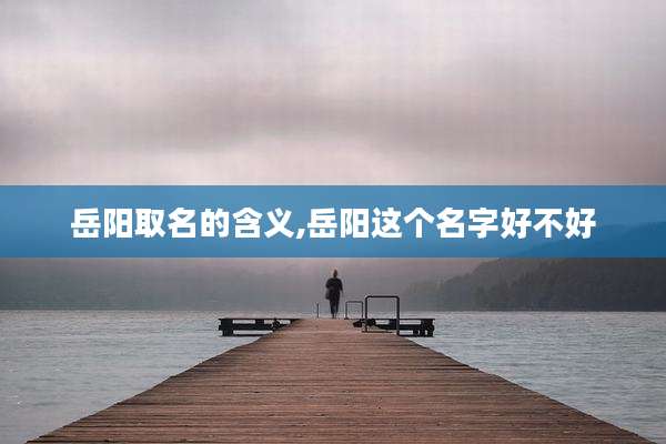岳阳取名的含义,岳阳这个名字好不好