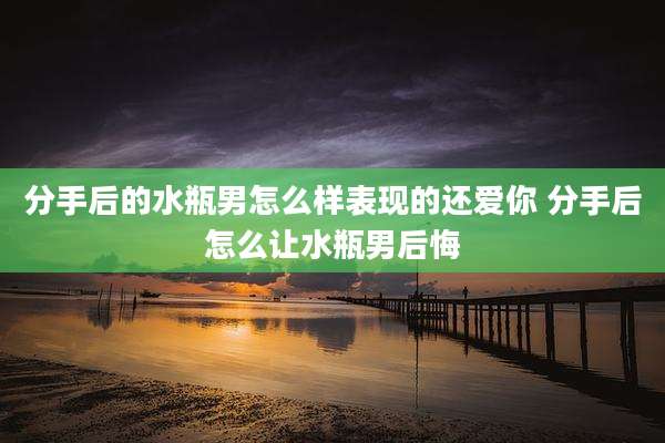 分手后的水瓶男怎么样表现的还爱你 分手后怎么让水瓶男后悔