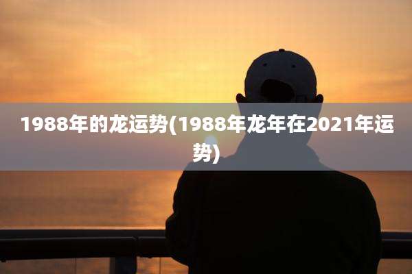 1988年的龙运势(1988年龙年在2021年运势)