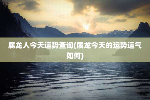 属龙人今天运势查询(属龙今天的运势运气如何)