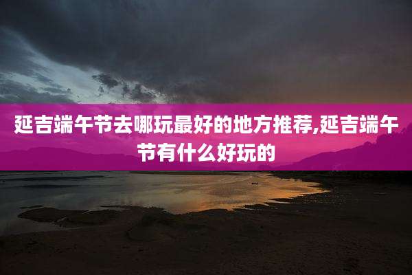 延吉端午节去哪玩最好的地方推荐,延吉端午节有什么好玩的