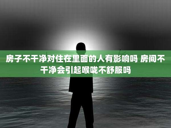 房子不干净对住在里面的人有影响吗 房间不干净会引起喉咙不舒服吗