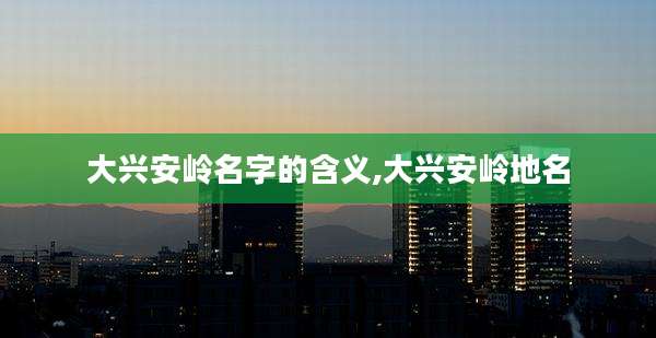 大兴安岭名字的含义,大兴安岭地名