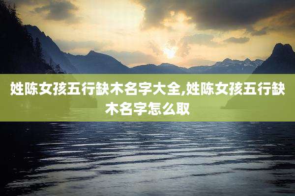 姓陈女孩五行缺木名字大全,姓陈女孩五行缺木名字怎么取