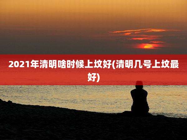 2021年清明啥时候上坟好(清明几号上坟最好)