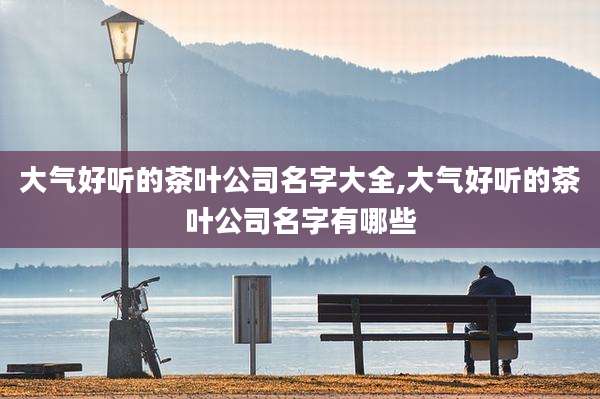大气好听的茶叶公司名字大全,大气好听的茶叶公司名字有哪些