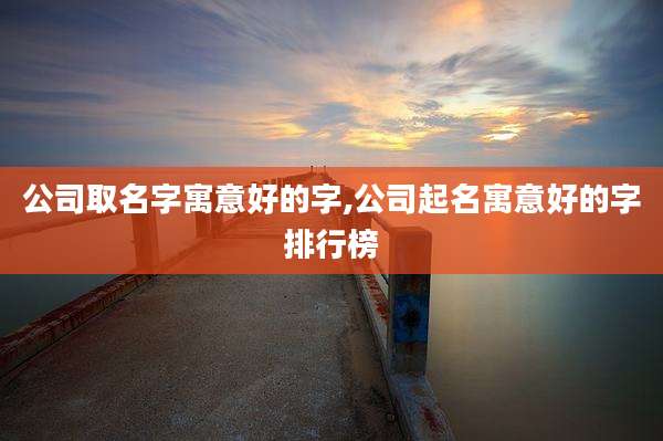 公司取名字寓意好的字,公司起名寓意好的字排行榜