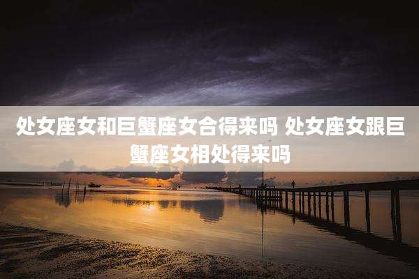 处女座女和巨蟹座女合得来吗 处女座女跟巨蟹座女相处得来吗