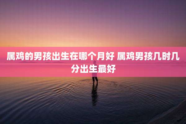 属鸡的男孩出生在哪个月好 属鸡男孩几时几分出生最好