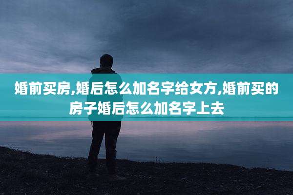 婚前买房,婚后怎么加名字给女方,婚前买的房子婚后怎么加名字上去