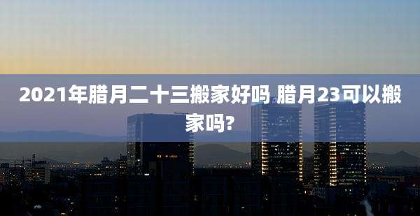 2021年腊月二十三搬家好吗 腊月23可以搬家吗?