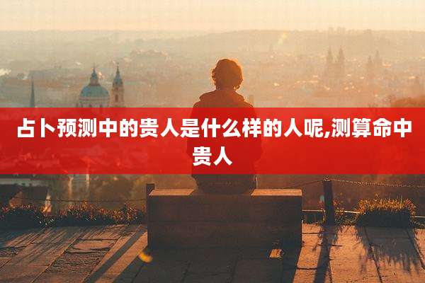 占卜预测中的贵人是什么样的人呢,测算命中贵人