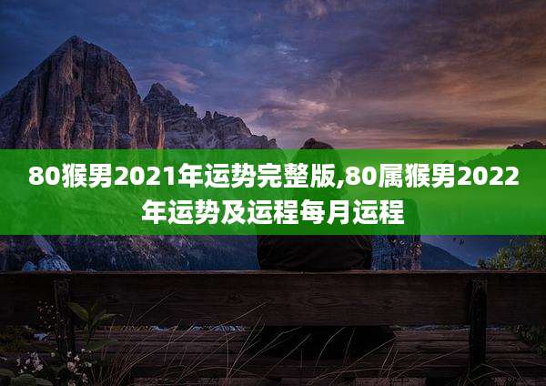 80猴男2021年运势完整版,80属猴男2022年运势及运程每月运程
