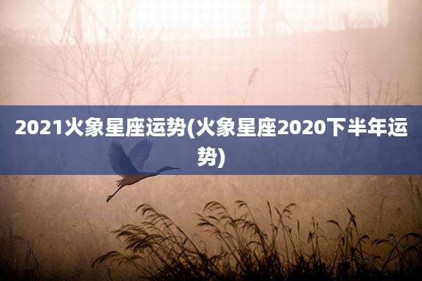 2021火象星座运势(火象星座2020下半年运势)
