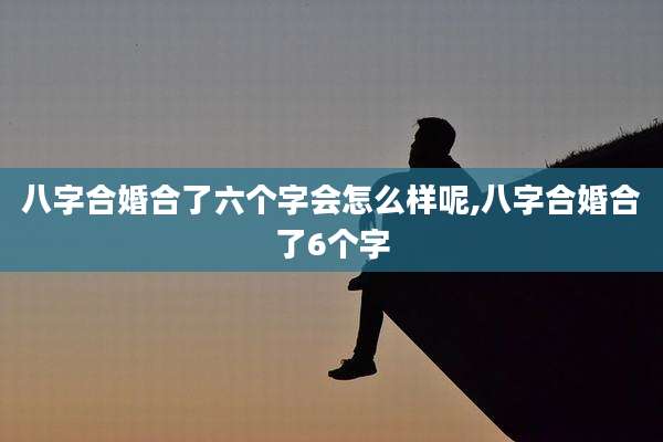 八字合婚合了六个字会怎么样呢,八字合婚合了6个字