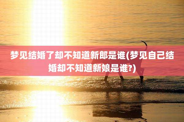 梦见结婚了却不知道新郎是谁(梦见自己结婚却不知道新娘是谁?)